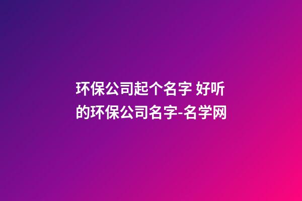 环保公司起个名字 好听的环保公司名字-名学网